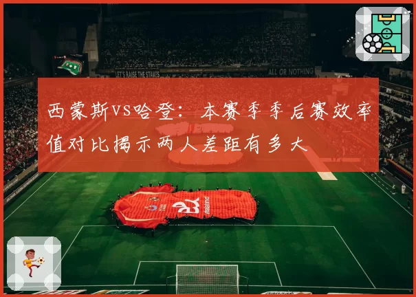西蒙斯vs哈登：本赛季季后赛效率值对比揭示两人差距有多大