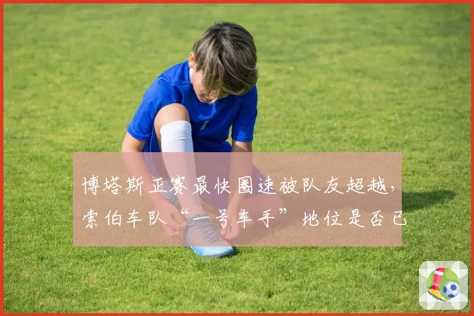 博塔斯正赛最快圈速被队友超越，索伯车队“一号车手”地位是否已动摇？