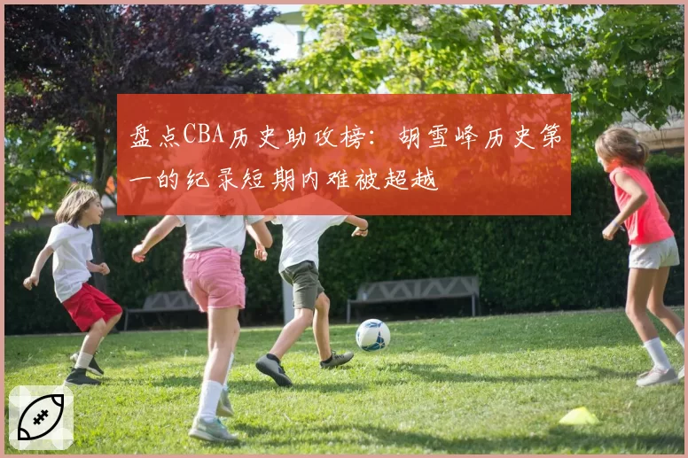 盘点CBA历史助攻榜：胡雪峰历史第一的纪录短期内难被超越