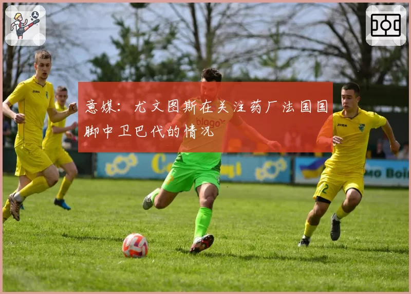 意媒：尤文图斯在关注药厂法国国脚中卫巴代的情况