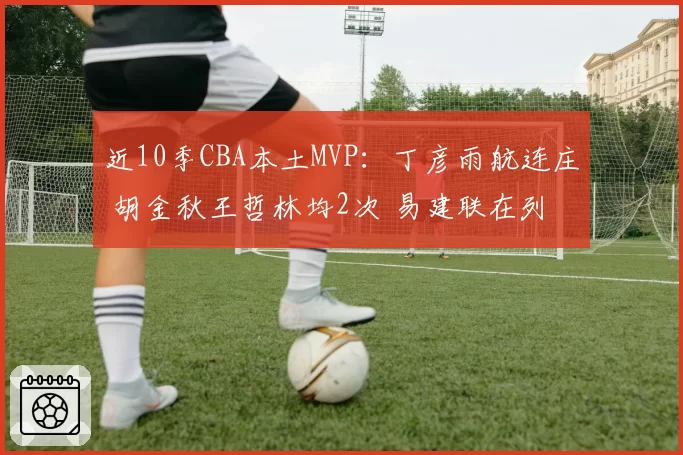 近10季CBA本土MVP：丁彦雨航连庄 胡金秋王哲林均2次 易建联在列