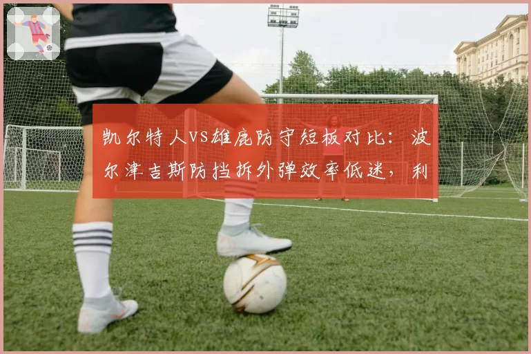 凯尔特人vs雄鹿防守短板对比：波尔津吉斯防挡拆外弹效率低迷，利拉德被点名每回合丢1.12分
