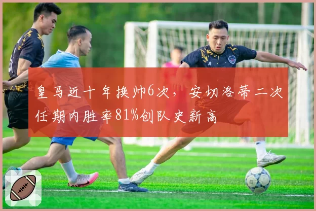 皇马近十年换帅6次，安切洛蒂二次任期内胜率81%创队史新高
