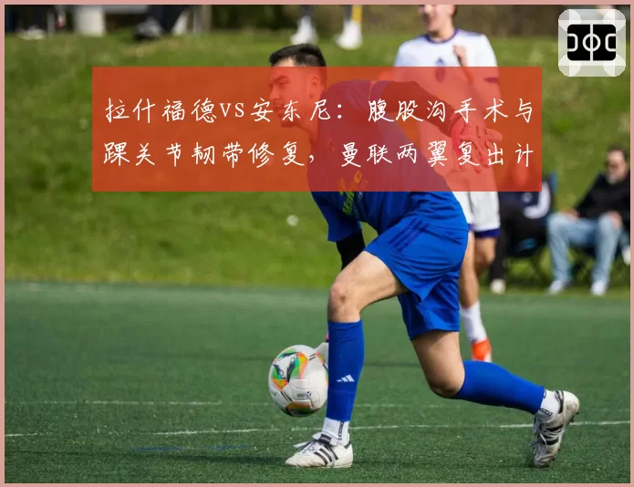 拉什福德vs安东尼：腹股沟手术与踝关节韧带修复，曼联两翼复出计划截然不同