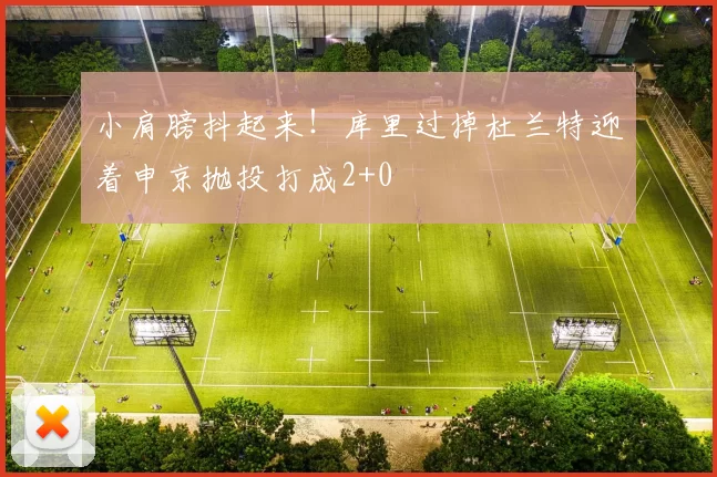 小肩膀抖起来！库里过掉杜兰特迎着申京抛投打成2+0