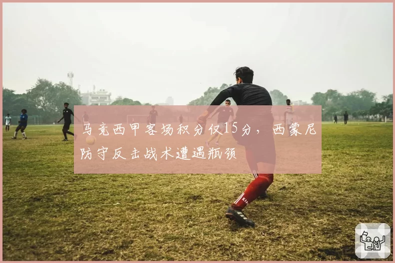 马竞西甲客场积分仅15分,西蒙尼防守反击战术遭遇瓶颈