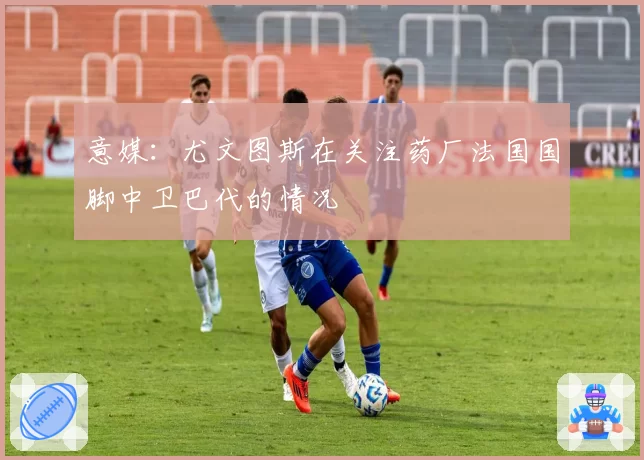 意媒：尤文图斯在关注药厂法国国脚中卫巴代的情况
