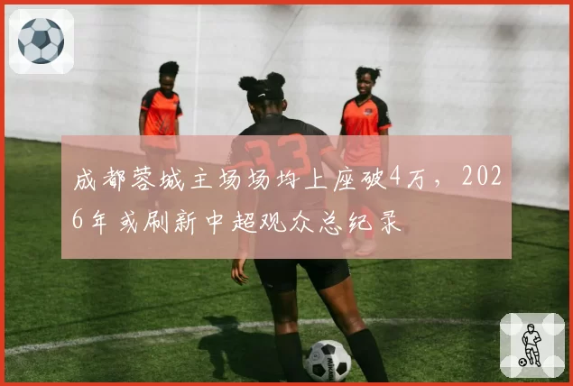 成都蓉城主场场均上座破4万，2026年或刷新中超观众总纪录