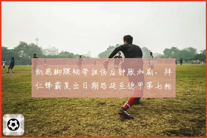 凯恩脚踝韧带扭伤后肿胀加剧，拜仁锋霸复出日期恐延至德甲第七轮