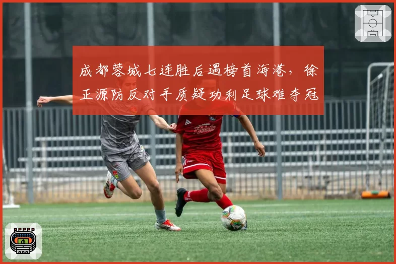 成都蓉城七连胜后遇榜首海港，徐正源防反对手质疑功利足球难夺冠