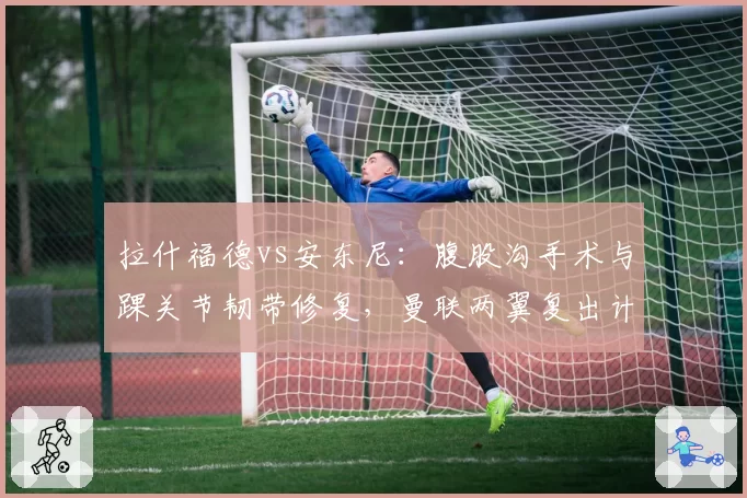 拉什福德vs安东尼：腹股沟手术与踝关节韧带修复，曼联两翼复出计划截然不同