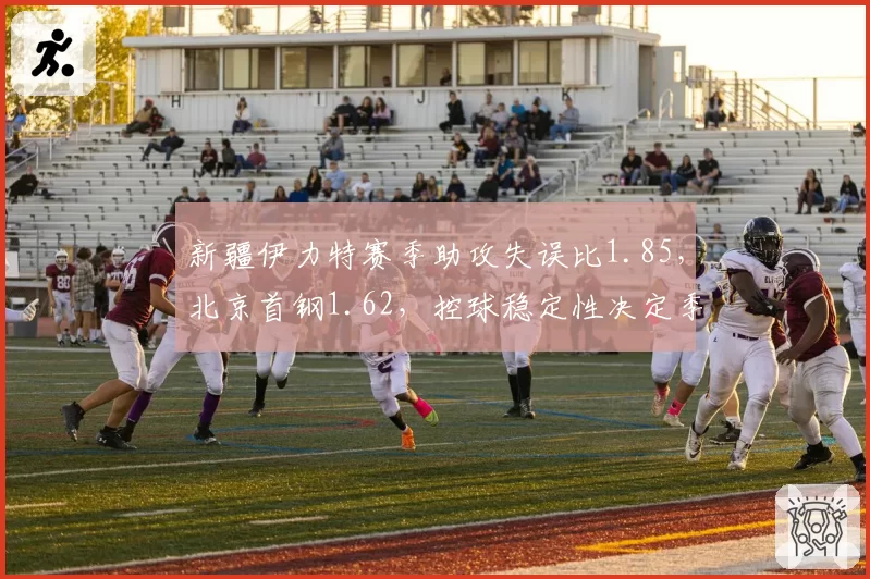 新疆伊力特赛季助攻失误比1.85，北京首钢1.62，控球稳定性决定季后赛深度