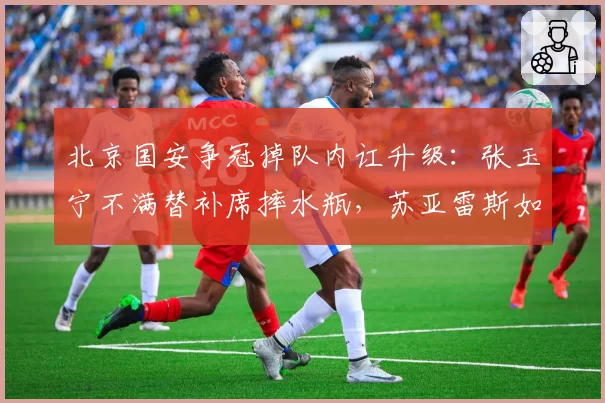 北京国安争冠掉队内讧升级:张玉宁不满替补席摔水瓶,苏亚雷斯如何收场?