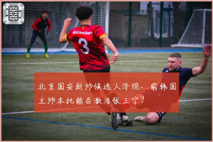 北京国安新帅候选人浮现，前韩国主帅本托能否激活张玉宁？