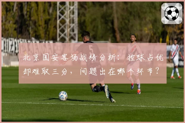 北京国安客场战绩分析:控球占优却难取三分,问题出在哪个环节?