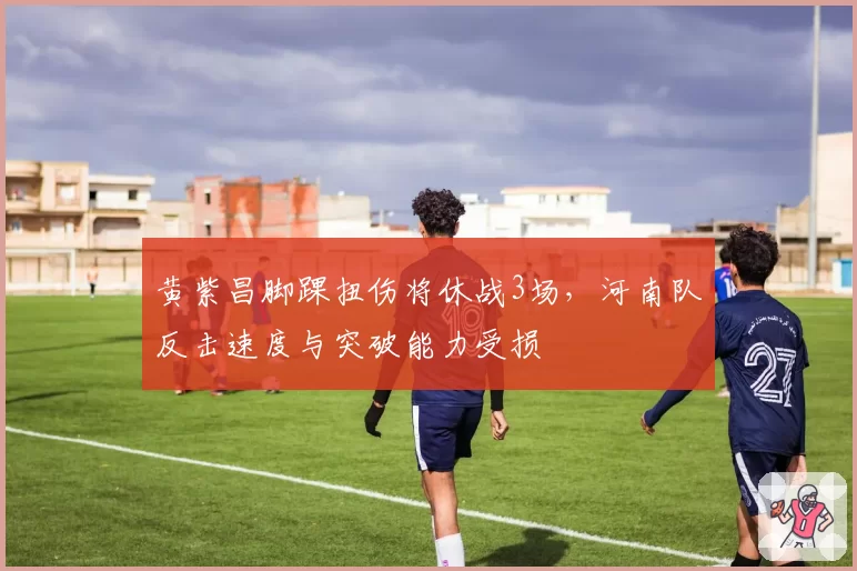 黄紫昌脚踝扭伤将休战3场，河南队反击速度与突破能力受损
