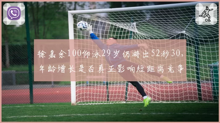 徐嘉余100仰泳29岁仍游出52秒30,年龄增长是否真正影响短距离竞争力?