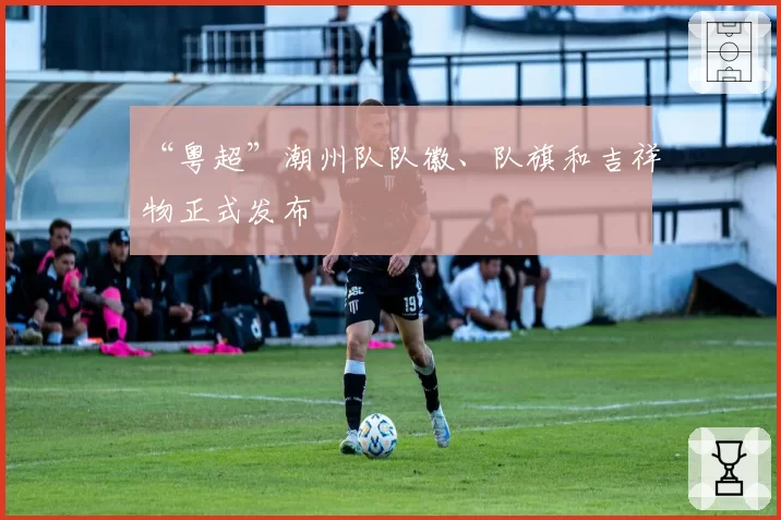 “粤超”潮州队队徽、队旗和吉祥物正式发布