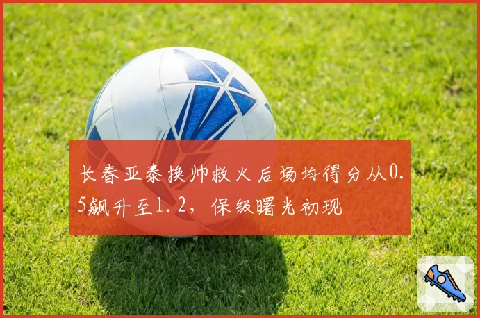 长春亚泰换帅救火后场均得分从0.5飙升至1.2，保级曙光初现