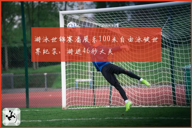 游泳世锦赛潘展乐100米自由泳破世界纪录，游进46秒大关