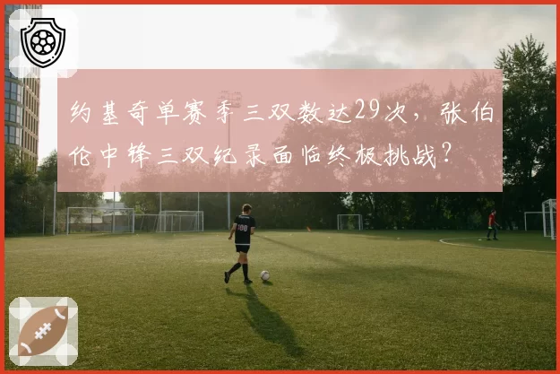 约基奇单赛季三双数达29次，张伯伦中锋三双纪录面临终极挑战？