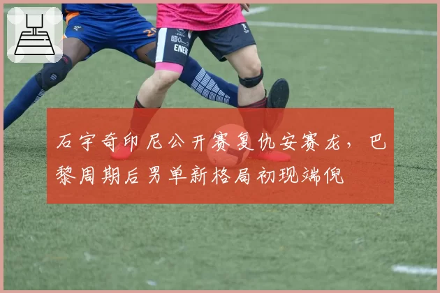石宇奇印尼公开赛复仇安赛龙，巴黎周期后男单新格局初现端倪
