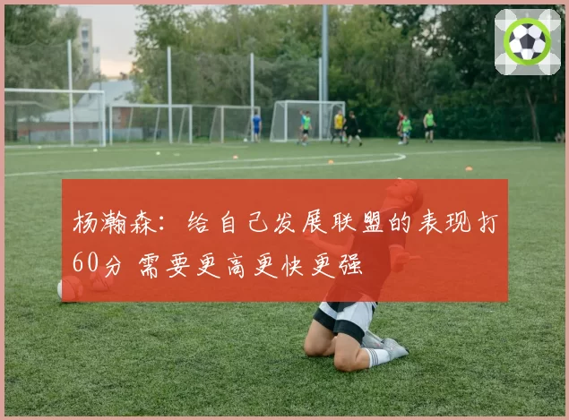 杨瀚森：给自己发展联盟的表现打60分 需要更高更快更强