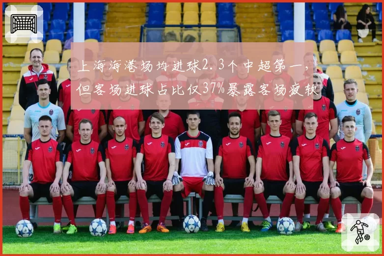 上海海港场均进球2.3个中超第一，但客场进球占比仅37%暴露客场疲软