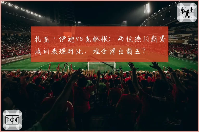 扎克·伊迪vs克林根：两位热门新秀试训表现对比，谁会掉出前五？