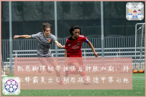 凯恩脚踝韧带扭伤后肿胀加剧，拜仁锋霸复出日期恐延至德甲第七轮