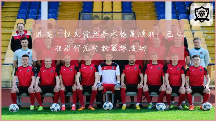 扎克·拉文背部手术恢复顺利,已获准进行无对抗篮球活动