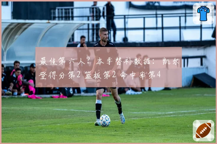 最佳第六人?本季替补数据:凯尔登得分第2 篮板第2 命中率第4