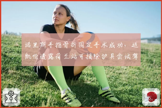 诺里斯手指骨折固定手术成功，迈凯伦透露荷兰站可摘除护具尝试驾驶
