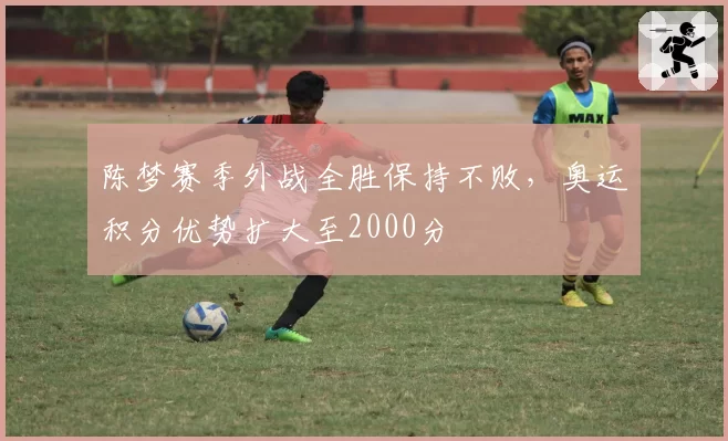 陈梦赛季外战全胜保持不败,奥运积分优势扩大至2000分