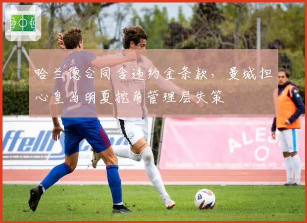 哈兰德合同含违约金条款，曼城担心皇马明夏挖角管理层失策