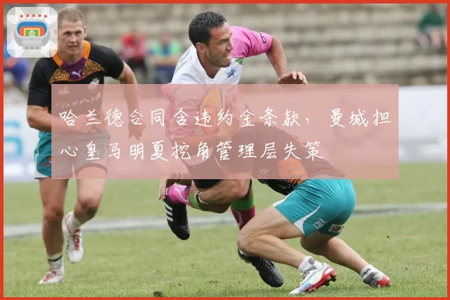 哈兰德合同含违约金条款，曼城担心皇马明夏挖角管理层失策