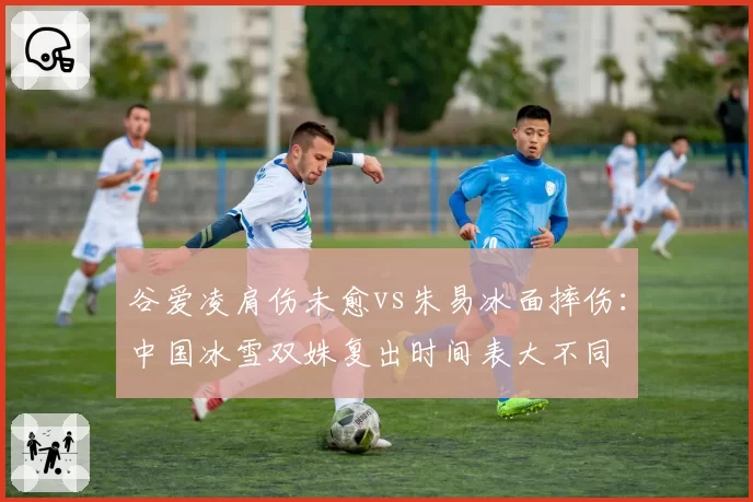 谷爱凌肩伤未愈vs朱易冰面摔伤：中国冰雪双姝复出时间表大不同