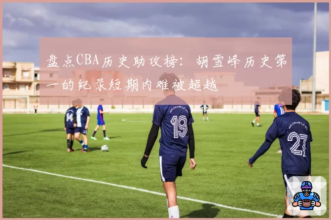 盘点CBA历史助攻榜：胡雪峰历史第一的纪录短期内难被超越