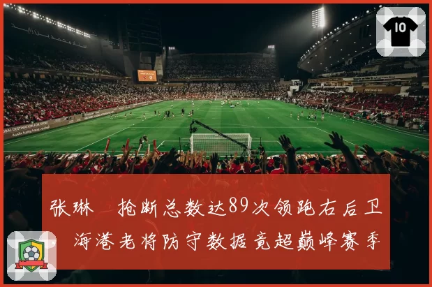 张琳芃抢断总数达89次领跑右后卫，海港老将防守数据竟超巅峰赛季