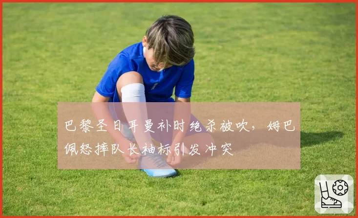 巴黎圣日耳曼补时绝杀被吹，姆巴佩怒摔队长袖标引发冲突