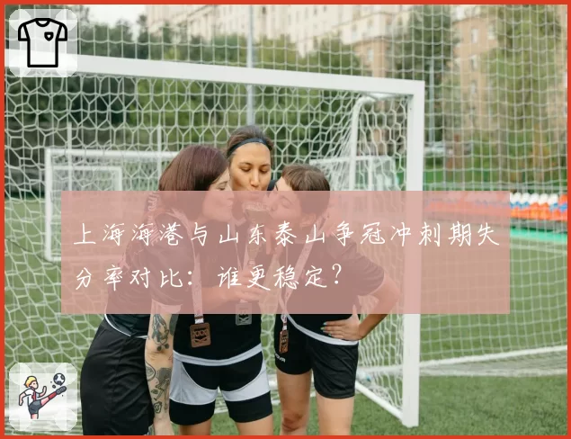 上海海港与山东泰山争冠冲刺期失分率对比：谁更稳定？