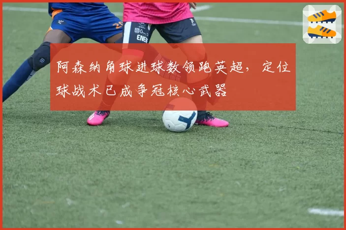 阿森纳角球进球数领跑英超，定位球战术已成争冠核心武器