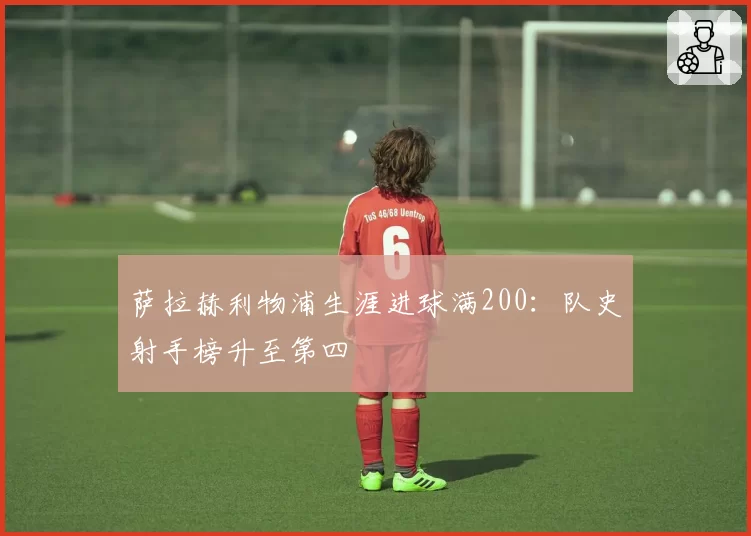 萨拉赫利物浦生涯进球满200：队史射手榜升至第四