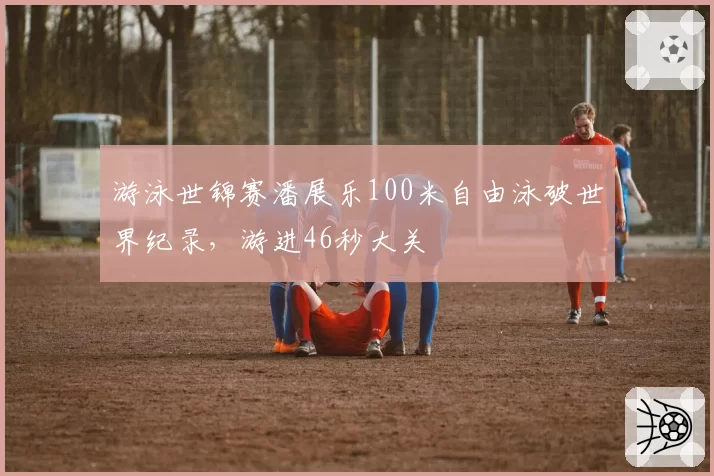 游泳世锦赛潘展乐100米自由泳破世界纪录，游进46秒大关